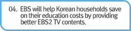 04. EBS will help Korean households save on their education costs by providing better EBS2 TV contents.