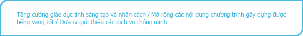 Tăng cường giáo dục tính sáng tạo và nhân cách / Mở rộng các nội dung chương trình gây dựng được tiếng vang tốt / Đưa ra giới thiệu các dịch vụ thông minh